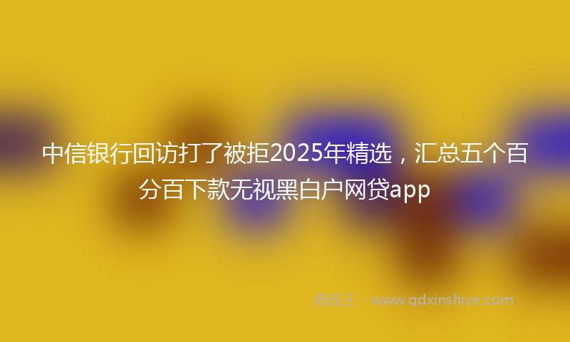 中信银行回访打了被拒2025年精选，汇总五个百分百下款无视黑白户网贷app