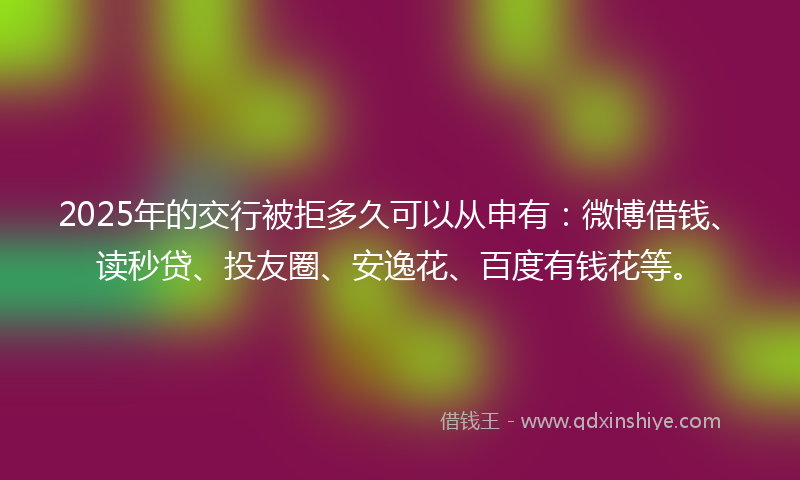 2025年的交行被拒多久可以从申有：微博借钱、读秒贷、投友圈、安逸花、百度有钱花等。