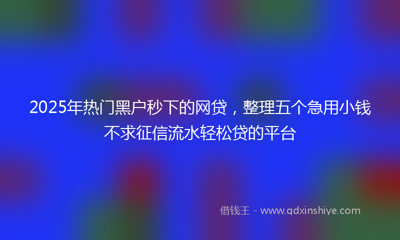 2025年热门黑户秒下的网贷，整理五个急用小钱不求征信流水轻松贷的平台