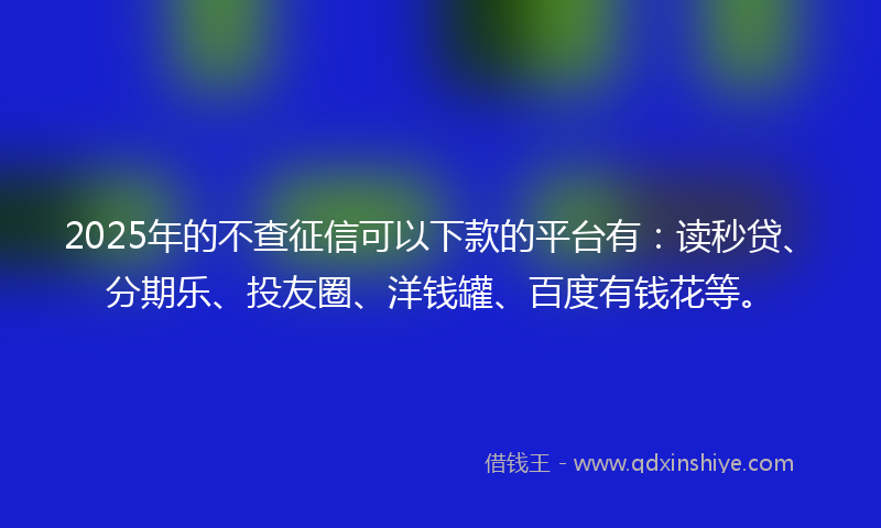 2025年的不查征信可以下款的平台有：读秒贷、分期乐、投友圈、洋钱罐、百度有钱花等。