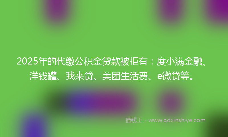 2025年的代缴公积金贷款被拒有：度小满金融、洋钱罐、我来贷、美团生活费、e微贷等。