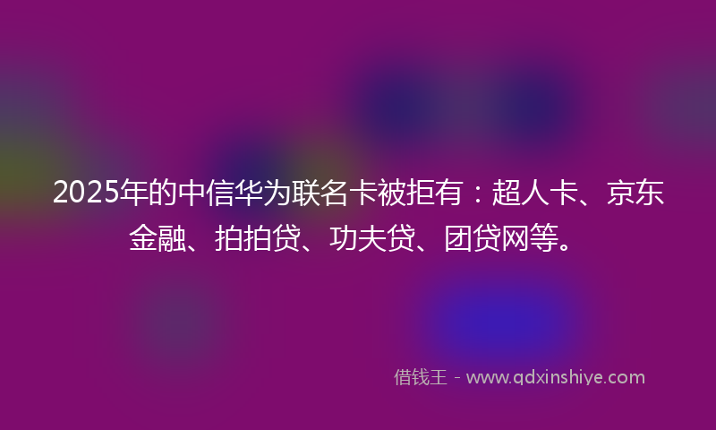 2025年的中信华为联名卡被拒有：超人卡、京东金融、拍拍贷、功夫贷、团贷网等。