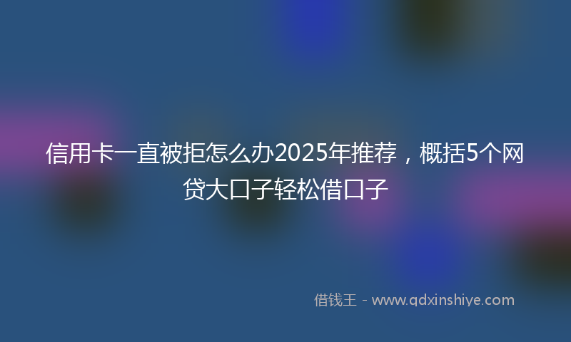 信用卡一直被拒怎么办2025年推荐，概括5个网贷大口子轻松借口子