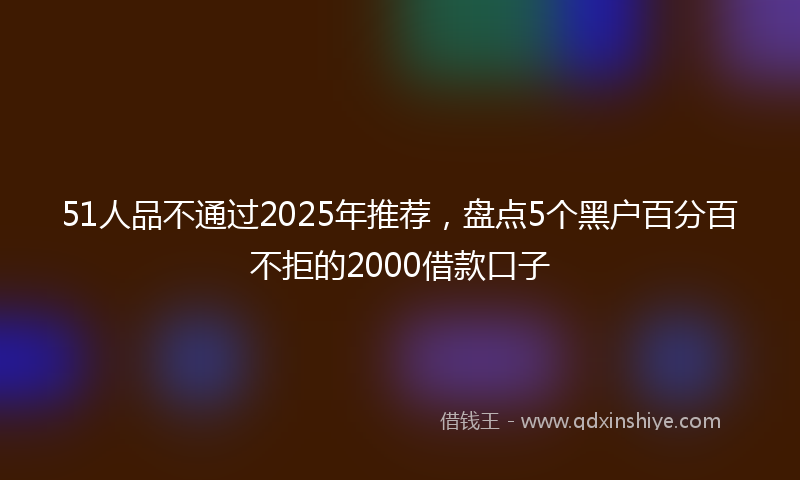 51人品不通过2025年推荐，盘点5个黑户百分百不拒的2000借款口子