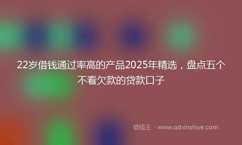 22岁借钱通过率高的产品2025年精选，盘点五个不看欠款的贷款口子