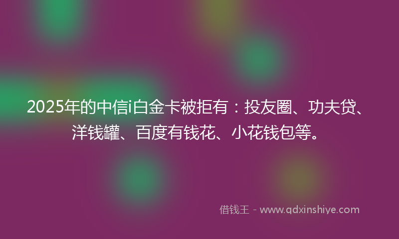2025年的中信i白金卡被拒有：投友圈、功夫贷、洋钱罐、百度有钱花、小花钱包等。