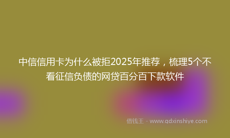 中信信用卡为什么被拒2025年推荐，梳理5个不看征信负债的网贷百分百下款软件