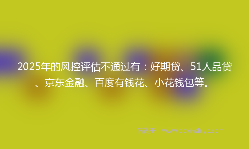 2025年的风控评估不通过有：好期贷、51人品贷、京东金融、百度有钱花、小花钱包等。