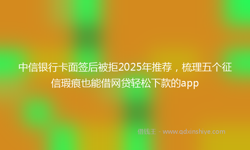 中信银行卡面签后被拒2025年推荐，梳理五个征信瑕疵也能借网贷轻松下款的app