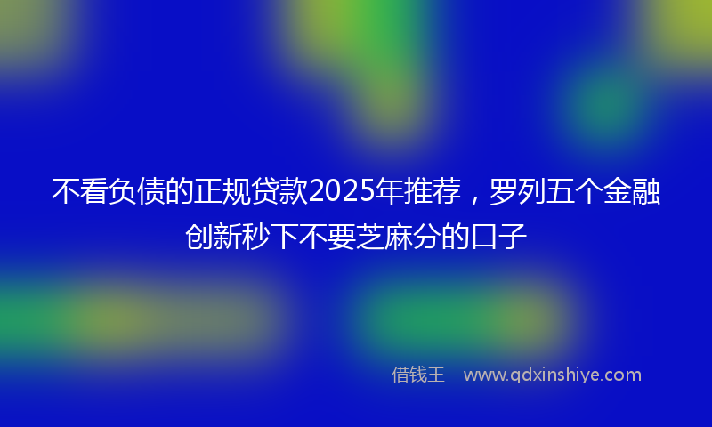 不看负债的正规贷款2025年推荐，罗列五个金融创新秒下不要芝麻分的口子