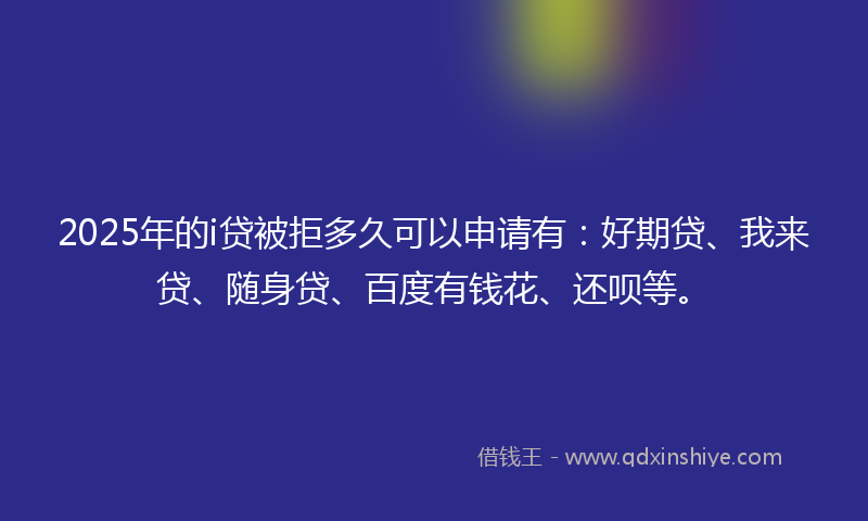 2025年的i贷被拒多久可以申请有：好期贷、我来贷、随身贷、百度有钱花、还呗等。