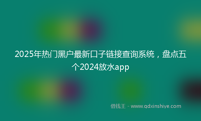 2025年热门黑户最新口子链接查询系统，盘点五个2024放水app
