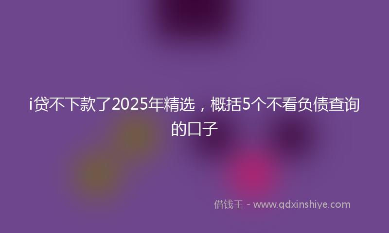 i贷不下款了2025年精选，概括5个不看负债查询的口子