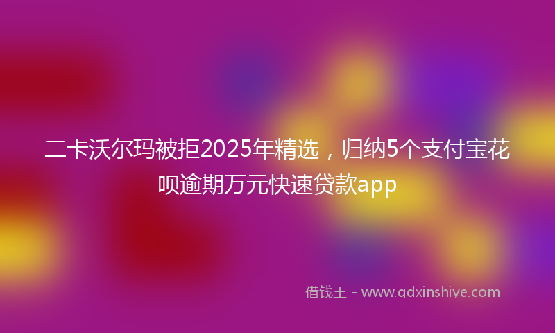 二卡沃尔玛被拒2025年精选，归纳5个支付宝花呗逾期万元快速贷款app