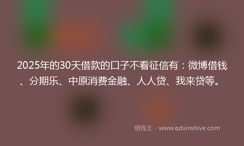 2025年的30天借款的口子不看征信有：微博借钱、分期乐、中原消费金融、人人贷、我来贷等。