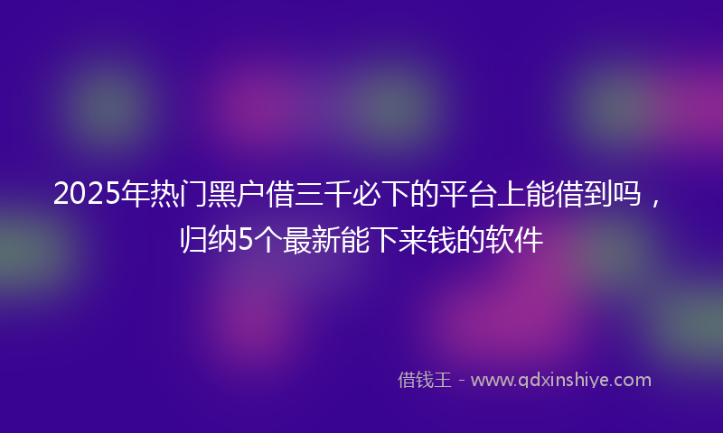 2025年热门黑户借三千必下的平台上能借到吗，归纳5个最新能下来钱的软件