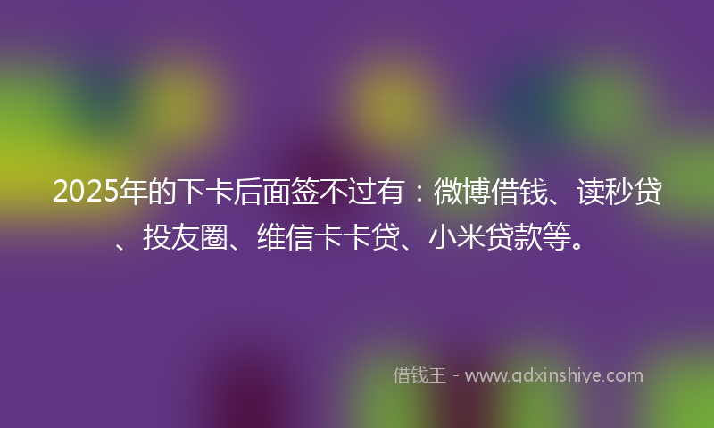 2025年的下卡后面签不过有：微博借钱、读秒贷、投友圈、维信卡卡贷、小米贷款等。