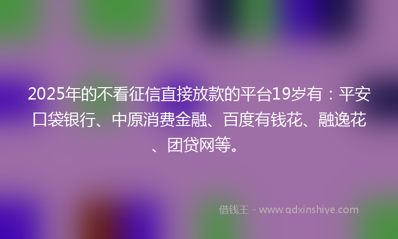 2025年的不看征信直接放款的平台19岁有：平安口袋银行、中原消费金融、百度有钱花、融逸花、团贷网等。