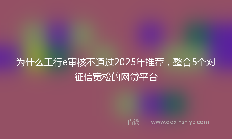 为什么工行e审核不通过2025年推荐，整合5个对征信宽松的网贷平台