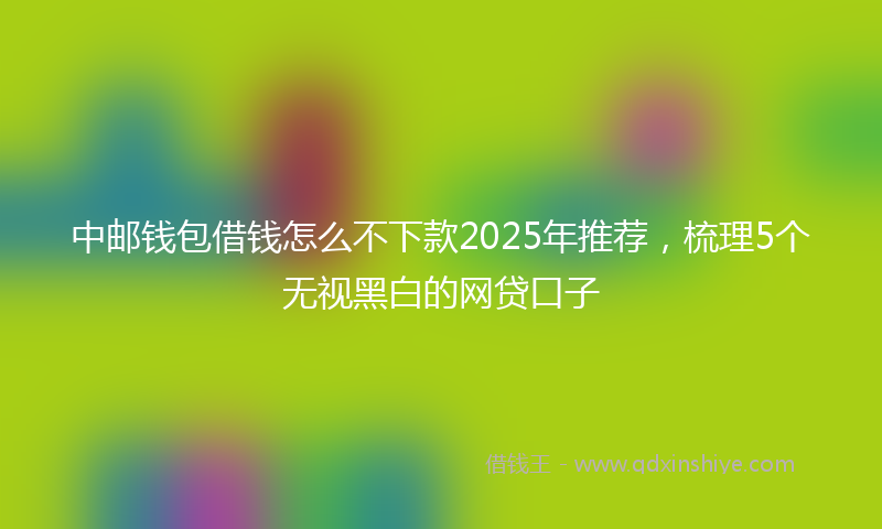 中邮钱包借钱怎么不下款2025年推荐，梳理5个无视黑白的网贷口子