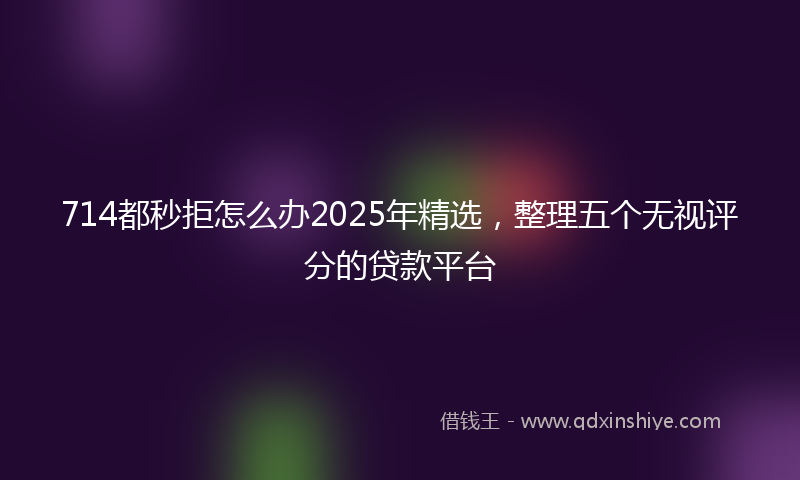 714都秒拒怎么办2025年精选，整理五个无视评分的贷款平台