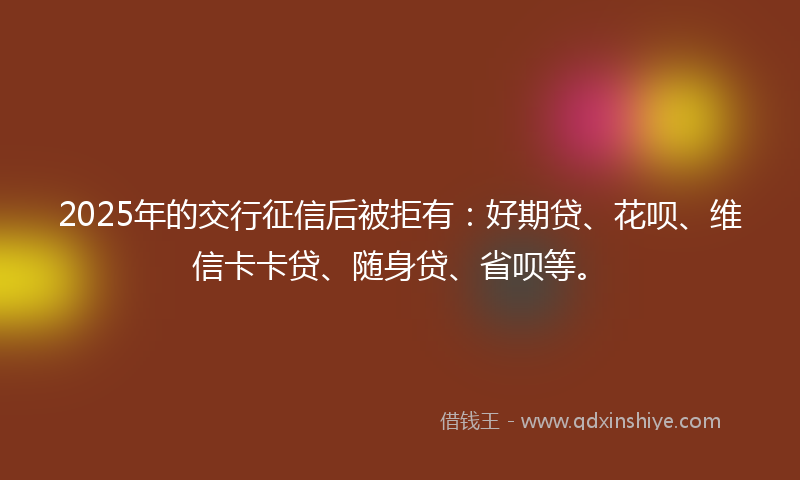 2025年的交行征信后被拒有：好期贷、花呗、维信卡卡贷、随身贷、省呗等。
