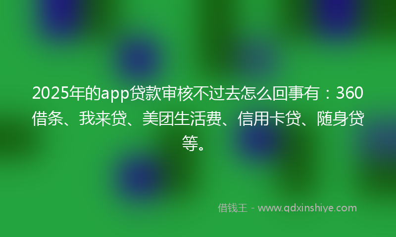 2025年的app贷款审核不过去怎么回事有：360借条、我来贷、美团生活费、信用卡贷、随身贷等。
