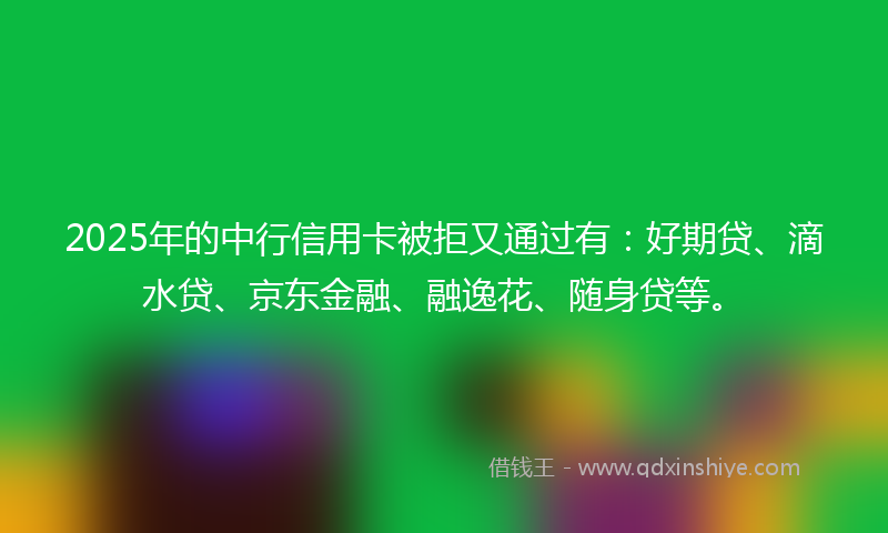 2025年的中行信用卡被拒又通过有：好期贷、滴水贷、京东金融、融逸花、随身贷等。