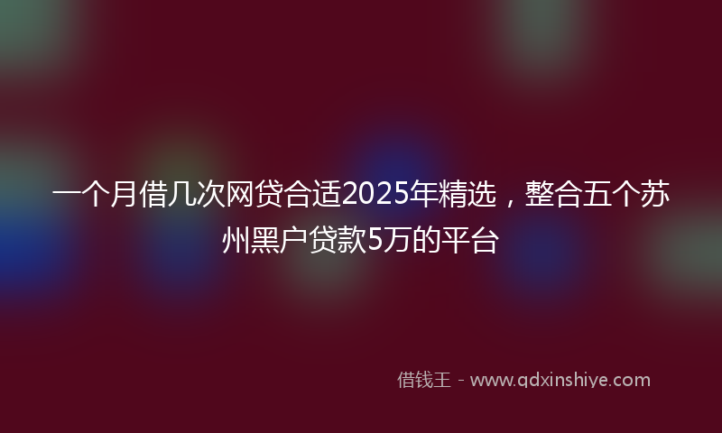 一个月借几次网贷合适2025年精选，整合五个苏州黑户贷款5万的平台