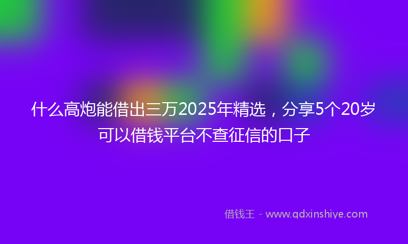 什么高炮能借出三万2025年精选，分享5个20岁可以借钱平台不查征信的口子
