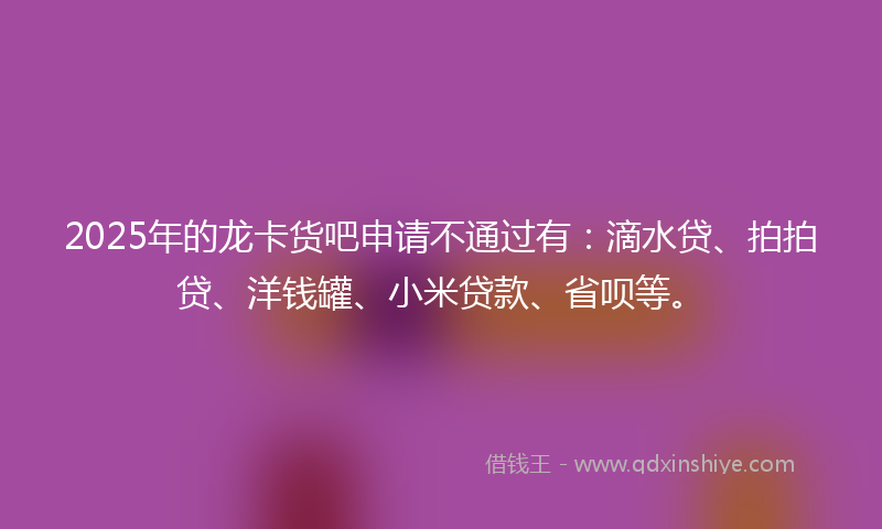 2025年的龙卡货吧申请不通过有：滴水贷、拍拍贷、洋钱罐、小米贷款、省呗等。
