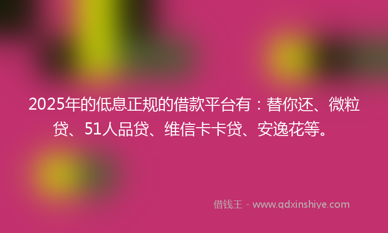 2025年的低息正规的借款平台有：替你还、微粒贷、51人品贷、维信卡卡贷、安逸花等。