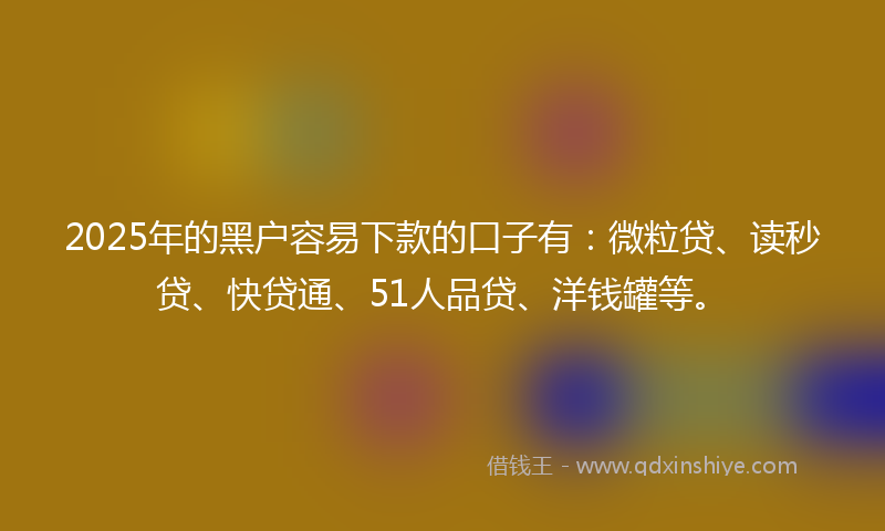 2025年的黑户容易下款的口子有：微粒贷、读秒贷、快贷通、51人品贷、洋钱罐等。