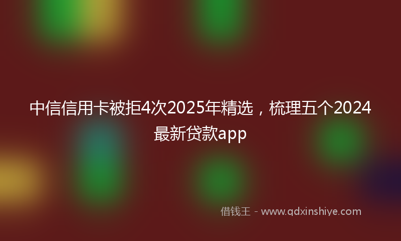 中信信用卡被拒4次2025年精选，梳理五个2024最新贷款app