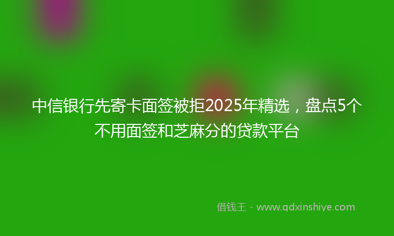 中信银行先寄卡面签被拒2025年精选，盘点5个不用面签和芝麻分的贷款平台