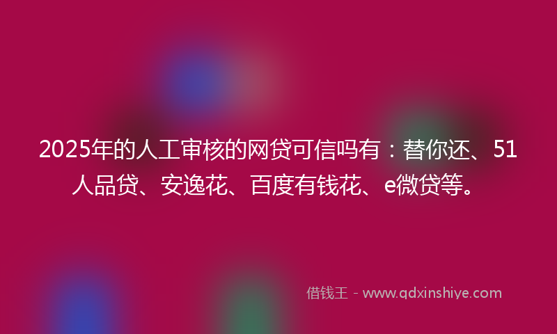 2025年的人工审核的网贷可信吗有：替你还、51人品贷、安逸花、百度有钱花、e微贷等。