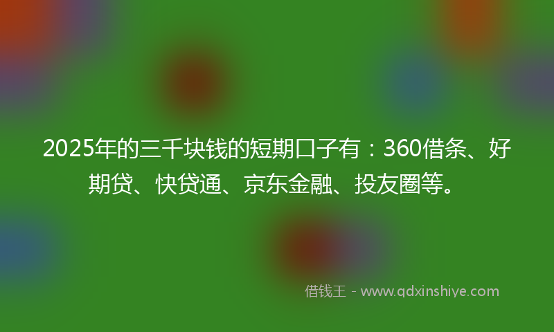 2025年的三千块钱的短期口子有：360借条、好期贷、快贷通、京东金融、投友圈等。