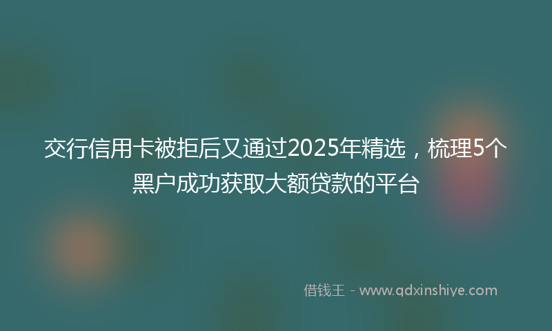 交行信用卡被拒后又通过2025年精选，梳理5个黑户成功获取大额贷款的平台