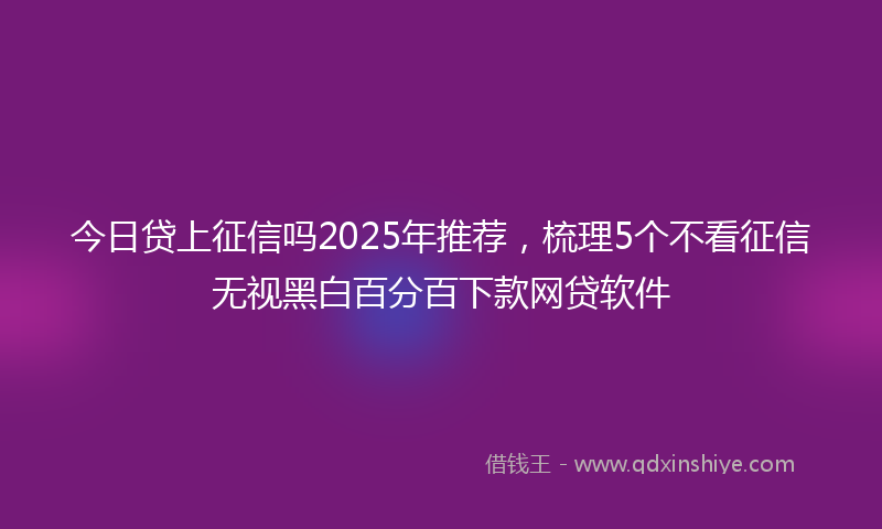 今日贷上征信吗2025年推荐，梳理5个不看征信无视黑白百分百下款网贷软件