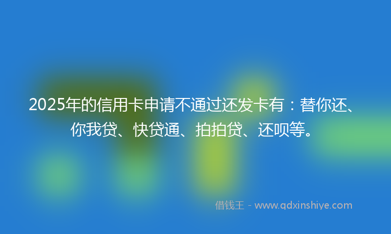 2025年的信用卡申请不通过还发卡有：替你还、你我贷、快贷通、拍拍贷、还呗等。