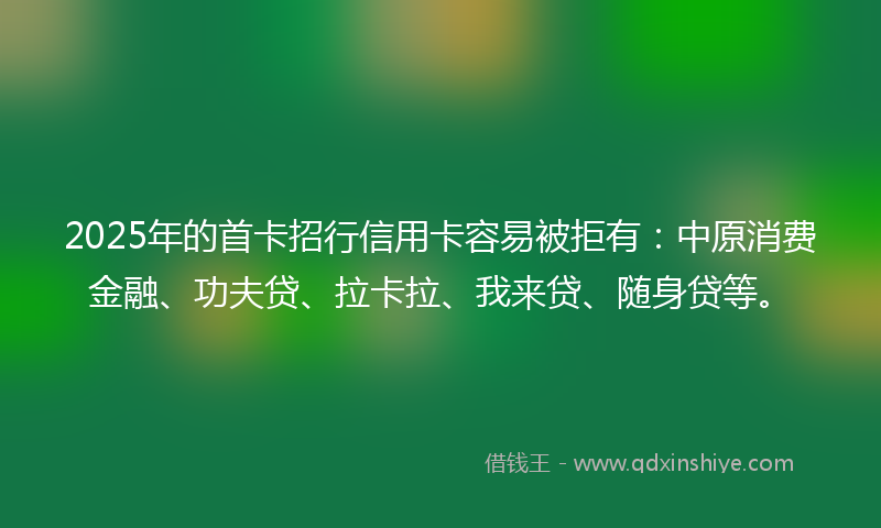 2025年的首卡招行信用卡容易被拒有：中原消费金融、功夫贷、拉卡拉、我来贷、随身贷等。