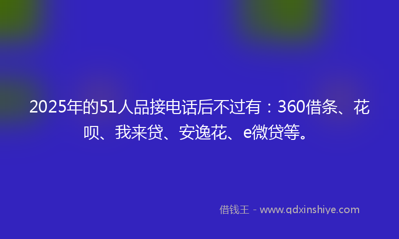 2025年的51人品接电话后不过有：360借条、花呗、我来贷、安逸花、e微贷等。