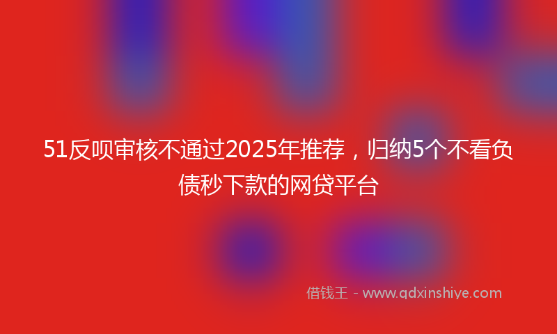 51反呗审核不通过2025年推荐，归纳5个不看负债秒下款的网贷平台
