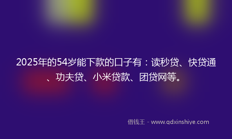 2025年的54岁能下款的口子有：读秒贷、快贷通、功夫贷、小米贷款、团贷网等。
