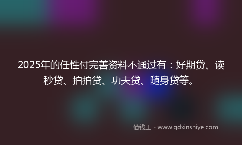 2025年的任性付完善资料不通过有：好期贷、读秒贷、拍拍贷、功夫贷、随身贷等。