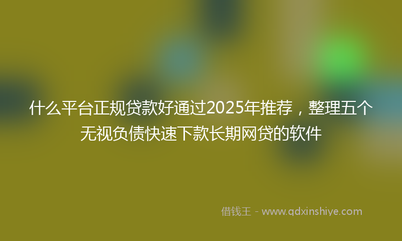 什么平台正规贷款好通过2025年推荐，整理五个无视负债快速下款长期网贷的软件