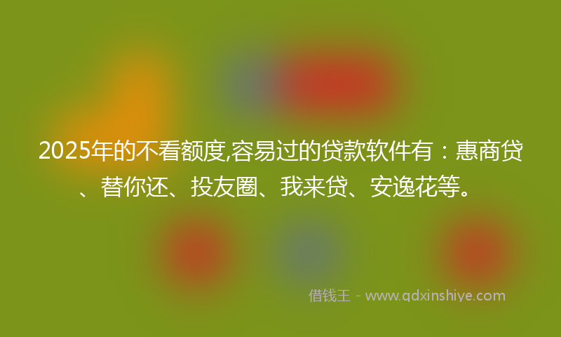 2025年的不看额度,容易过的贷款软件有：惠商贷、替你还、投友圈、我来贷、安逸花等。
