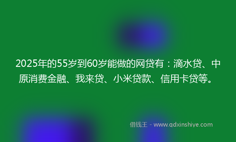 2025年的55岁到60岁能做的网贷有：滴水贷、中原消费金融、我来贷、小米贷款、信用卡贷等。
