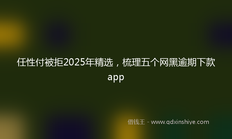 任性付被拒2025年精选，梳理五个网黑逾期下款app