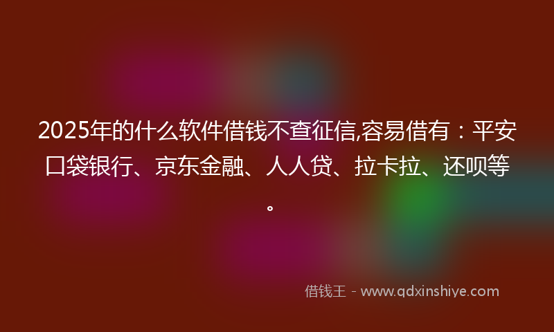 2025年的什么软件借钱不查征信,容易借有：平安口袋银行、京东金融、人人贷、拉卡拉、还呗等。